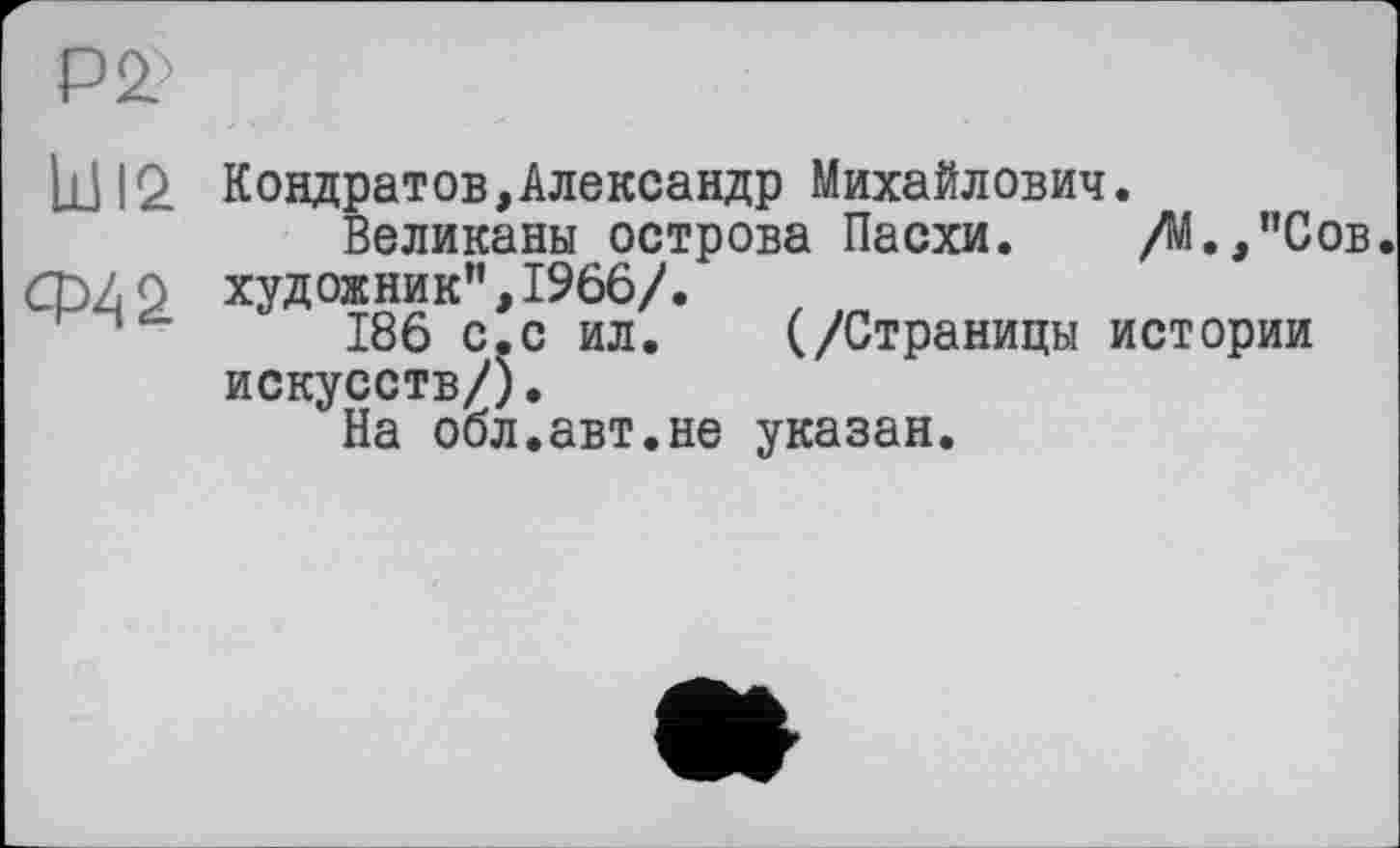 ﻿P
hl 12 Кондратов,Александр Михайлович.
Великаны острова Пасхи. /М.,"Сов. ф/ р художник”, 1966/.
186 с.с ил. (/Страницы истории искусств/).
На обл.авт.не указан.